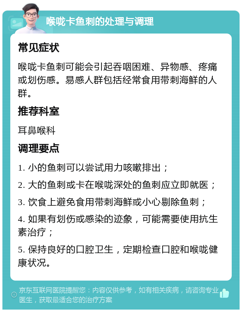 喉咙卡鱼刺的处理与调理 常见症状 喉咙卡鱼刺可能会引起吞咽困难、异物感、疼痛或划伤感。易感人群包括经常食用带刺海鲜的人群。 推荐科室 耳鼻喉科 调理要点 1. 小的鱼刺可以尝试用力咳嗽排出； 2. 大的鱼刺或卡在喉咙深处的鱼刺应立即就医； 3. 饮食上避免食用带刺海鲜或小心剔除鱼刺； 4. 如果有划伤或感染的迹象，可能需要使用抗生素治疗； 5. 保持良好的口腔卫生，定期检查口腔和喉咙健康状况。