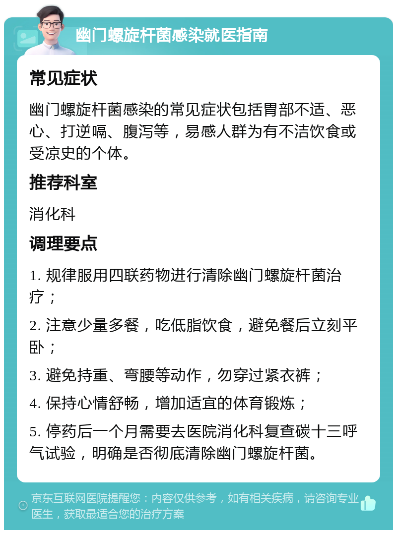 幽门螺旋杆菌感染就医指南 常见症状 幽门螺旋杆菌感染的常见症状包括胃部不适、恶心、打逆嗝、腹泻等，易感人群为有不洁饮食或受凉史的个体。 推荐科室 消化科 调理要点 1. 规律服用四联药物进行清除幽门螺旋杆菌治疗； 2. 注意少量多餐，吃低脂饮食，避免餐后立刻平卧； 3. 避免持重、弯腰等动作，勿穿过紧衣裤； 4. 保持心情舒畅，增加适宜的体育锻炼； 5. 停药后一个月需要去医院消化科复查碳十三呼气试验，明确是否彻底清除幽门螺旋杆菌。