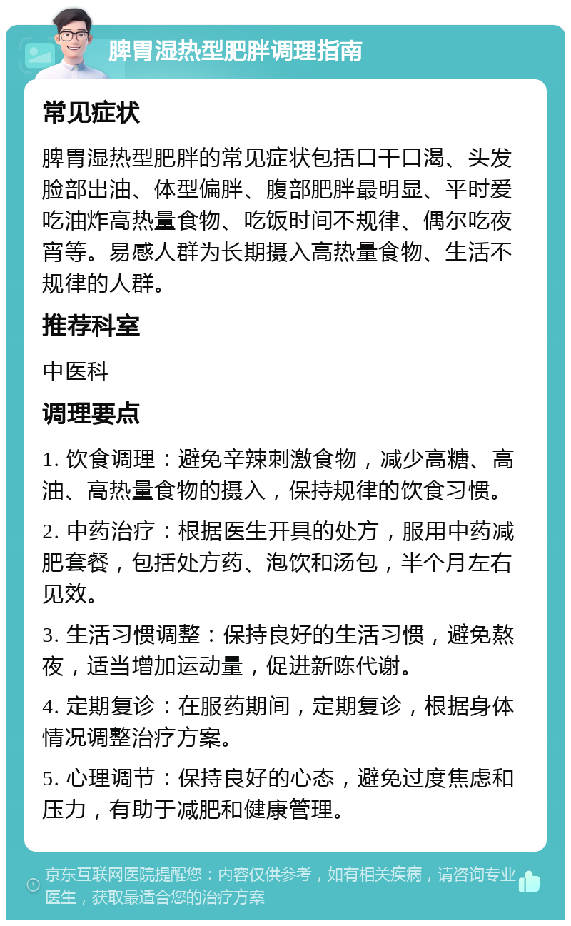 脾胃湿热型肥胖调理指南 常见症状 脾胃湿热型肥胖的常见症状包括口干口渴、头发脸部出油、体型偏胖、腹部肥胖最明显、平时爱吃油炸高热量食物、吃饭时间不规律、偶尔吃夜宵等。易感人群为长期摄入高热量食物、生活不规律的人群。 推荐科室 中医科 调理要点 1. 饮食调理：避免辛辣刺激食物，减少高糖、高油、高热量食物的摄入，保持规律的饮食习惯。 2. 中药治疗：根据医生开具的处方，服用中药减肥套餐，包括处方药、泡饮和汤包，半个月左右见效。 3. 生活习惯调整：保持良好的生活习惯，避免熬夜，适当增加运动量，促进新陈代谢。 4. 定期复诊：在服药期间，定期复诊，根据身体情况调整治疗方案。 5. 心理调节：保持良好的心态，避免过度焦虑和压力，有助于减肥和健康管理。