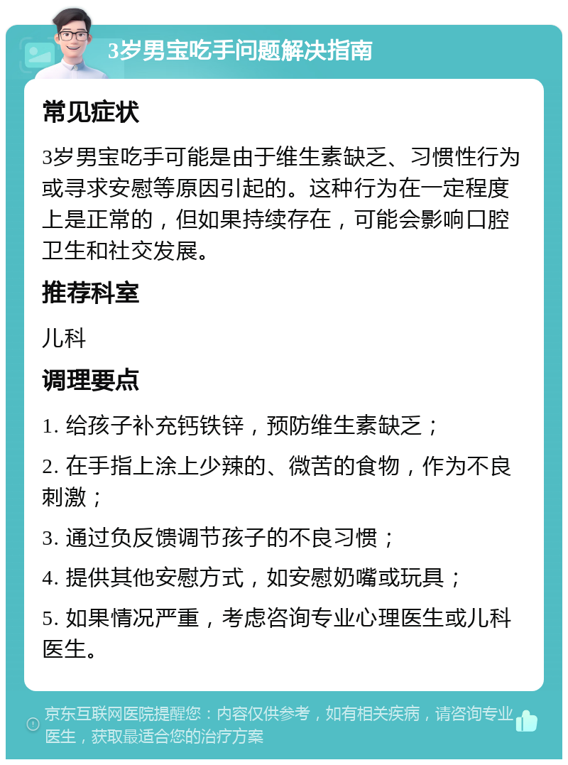 3岁男宝吃手问题解决指南 常见症状 3岁男宝吃手可能是由于维生素缺乏、习惯性行为或寻求安慰等原因引起的。这种行为在一定程度上是正常的，但如果持续存在，可能会影响口腔卫生和社交发展。 推荐科室 儿科 调理要点 1. 给孩子补充钙铁锌，预防维生素缺乏； 2. 在手指上涂上少辣的、微苦的食物，作为不良刺激； 3. 通过负反馈调节孩子的不良习惯； 4. 提供其他安慰方式，如安慰奶嘴或玩具； 5. 如果情况严重，考虑咨询专业心理医生或儿科医生。