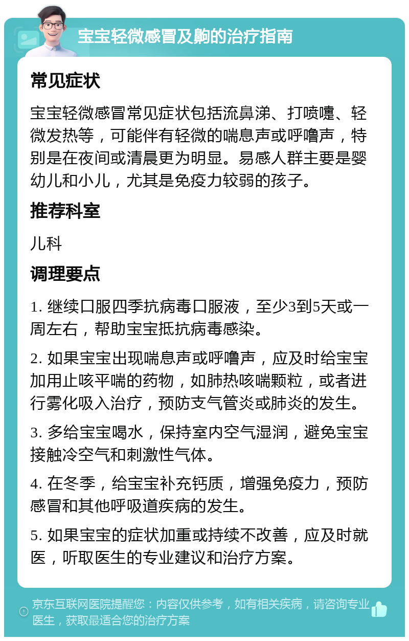 宝宝轻微感冒及齁的治疗指南 常见症状 宝宝轻微感冒常见症状包括流鼻涕、打喷嚏、轻微发热等，可能伴有轻微的喘息声或呼噜声，特别是在夜间或清晨更为明显。易感人群主要是婴幼儿和小儿，尤其是免疫力较弱的孩子。 推荐科室 儿科 调理要点 1. 继续口服四季抗病毒口服液，至少3到5天或一周左右，帮助宝宝抵抗病毒感染。 2. 如果宝宝出现喘息声或呼噜声，应及时给宝宝加用止咳平喘的药物，如肺热咳喘颗粒，或者进行雾化吸入治疗，预防支气管炎或肺炎的发生。 3. 多给宝宝喝水，保持室内空气湿润，避免宝宝接触冷空气和刺激性气体。 4. 在冬季，给宝宝补充钙质，增强免疫力，预防感冒和其他呼吸道疾病的发生。 5. 如果宝宝的症状加重或持续不改善，应及时就医，听取医生的专业建议和治疗方案。