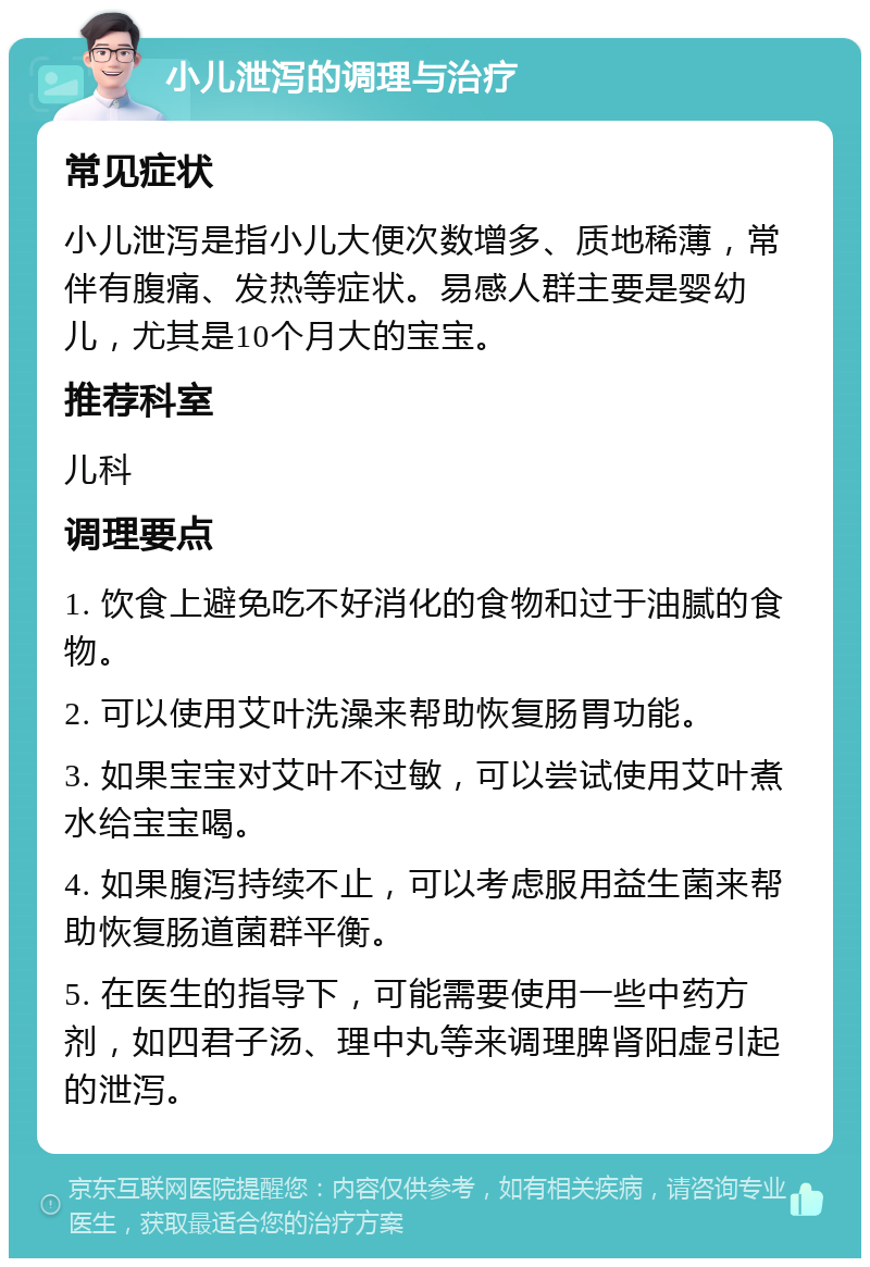 小儿泄泻的调理与治疗 常见症状 小儿泄泻是指小儿大便次数增多、质地稀薄，常伴有腹痛、发热等症状。易感人群主要是婴幼儿，尤其是10个月大的宝宝。 推荐科室 儿科 调理要点 1. 饮食上避免吃不好消化的食物和过于油腻的食物。 2. 可以使用艾叶洗澡来帮助恢复肠胃功能。 3. 如果宝宝对艾叶不过敏，可以尝试使用艾叶煮水给宝宝喝。 4. 如果腹泻持续不止，可以考虑服用益生菌来帮助恢复肠道菌群平衡。 5. 在医生的指导下，可能需要使用一些中药方剂，如四君子汤、理中丸等来调理脾肾阳虚引起的泄泻。