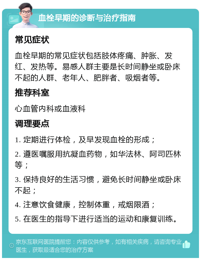 血栓早期的诊断与治疗指南 常见症状 血栓早期的常见症状包括肢体疼痛、肿胀、发红、发热等。易感人群主要是长时间静坐或卧床不起的人群、老年人、肥胖者、吸烟者等。 推荐科室 心血管内科或血液科 调理要点 1. 定期进行体检，及早发现血栓的形成； 2. 遵医嘱服用抗凝血药物，如华法林、阿司匹林等； 3. 保持良好的生活习惯，避免长时间静坐或卧床不起； 4. 注意饮食健康，控制体重，戒烟限酒； 5. 在医生的指导下进行适当的运动和康复训练。