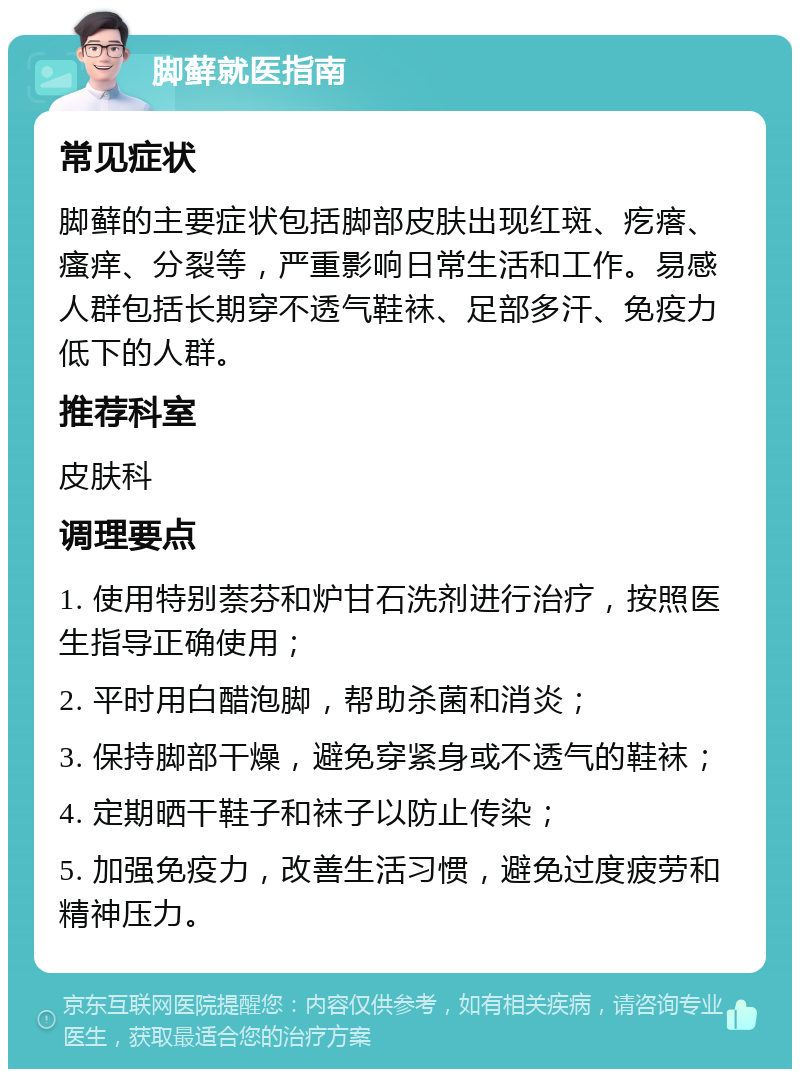 脚藓就医指南 常见症状 脚藓的主要症状包括脚部皮肤出现红斑、疙瘩、瘙痒、分裂等，严重影响日常生活和工作。易感人群包括长期穿不透气鞋袜、足部多汗、免疫力低下的人群。 推荐科室 皮肤科 调理要点 1. 使用特别萘芬和炉甘石洗剂进行治疗，按照医生指导正确使用； 2. 平时用白醋泡脚，帮助杀菌和消炎； 3. 保持脚部干燥，避免穿紧身或不透气的鞋袜； 4. 定期晒干鞋子和袜子以防止传染； 5. 加强免疫力，改善生活习惯，避免过度疲劳和精神压力。