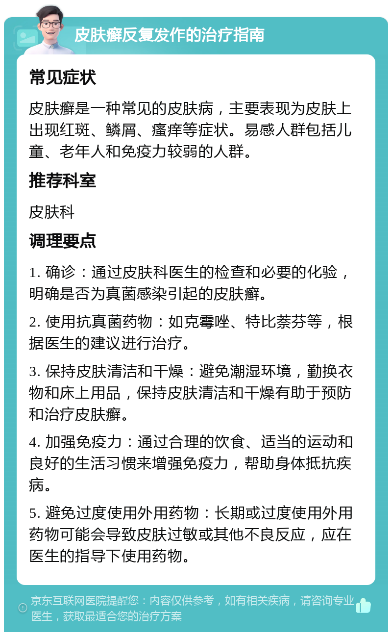 皮肤癣反复发作的治疗指南 常见症状 皮肤癣是一种常见的皮肤病，主要表现为皮肤上出现红斑、鳞屑、瘙痒等症状。易感人群包括儿童、老年人和免疫力较弱的人群。 推荐科室 皮肤科 调理要点 1. 确诊：通过皮肤科医生的检查和必要的化验，明确是否为真菌感染引起的皮肤癣。 2. 使用抗真菌药物：如克霉唑、特比萘芬等，根据医生的建议进行治疗。 3. 保持皮肤清洁和干燥：避免潮湿环境，勤换衣物和床上用品，保持皮肤清洁和干燥有助于预防和治疗皮肤癣。 4. 加强免疫力：通过合理的饮食、适当的运动和良好的生活习惯来增强免疫力，帮助身体抵抗疾病。 5. 避免过度使用外用药物：长期或过度使用外用药物可能会导致皮肤过敏或其他不良反应，应在医生的指导下使用药物。