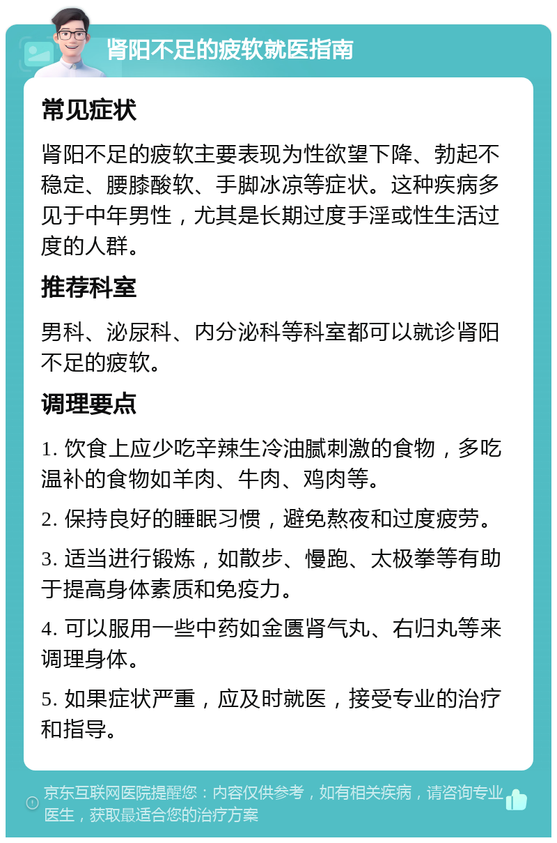 肾阳不足的疲软就医指南 常见症状 肾阳不足的疲软主要表现为性欲望下降、勃起不稳定、腰膝酸软、手脚冰凉等症状。这种疾病多见于中年男性，尤其是长期过度手淫或性生活过度的人群。 推荐科室 男科、泌尿科、内分泌科等科室都可以就诊肾阳不足的疲软。 调理要点 1. 饮食上应少吃辛辣生冷油腻刺激的食物，多吃温补的食物如羊肉、牛肉、鸡肉等。 2. 保持良好的睡眠习惯，避免熬夜和过度疲劳。 3. 适当进行锻炼，如散步、慢跑、太极拳等有助于提高身体素质和免疫力。 4. 可以服用一些中药如金匮肾气丸、右归丸等来调理身体。 5. 如果症状严重，应及时就医，接受专业的治疗和指导。