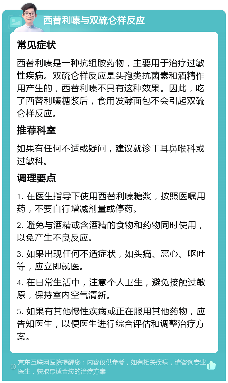 西替利嗪与双硫仑样反应 常见症状 西替利嗪是一种抗组胺药物，主要用于治疗过敏性疾病。双硫仑样反应是头孢类抗菌素和酒精作用产生的，西替利嗪不具有这种效果。因此，吃了西替利嗪糖浆后，食用发酵面包不会引起双硫仑样反应。 推荐科室 如果有任何不适或疑问，建议就诊于耳鼻喉科或过敏科。 调理要点 1. 在医生指导下使用西替利嗪糖浆，按照医嘱用药，不要自行增减剂量或停药。 2. 避免与酒精或含酒精的食物和药物同时使用，以免产生不良反应。 3. 如果出现任何不适症状，如头痛、恶心、呕吐等，应立即就医。 4. 在日常生活中，注意个人卫生，避免接触过敏原，保持室内空气清新。 5. 如果有其他慢性疾病或正在服用其他药物，应告知医生，以便医生进行综合评估和调整治疗方案。