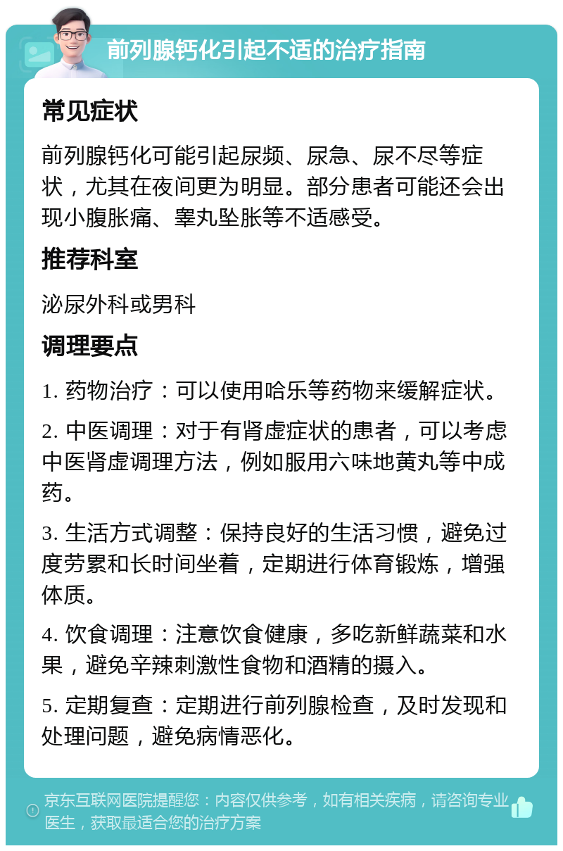 前列腺钙化引起不适的治疗指南 常见症状 前列腺钙化可能引起尿频、尿急、尿不尽等症状，尤其在夜间更为明显。部分患者可能还会出现小腹胀痛、睾丸坠胀等不适感受。 推荐科室 泌尿外科或男科 调理要点 1. 药物治疗：可以使用哈乐等药物来缓解症状。 2. 中医调理：对于有肾虚症状的患者，可以考虑中医肾虚调理方法，例如服用六味地黄丸等中成药。 3. 生活方式调整：保持良好的生活习惯，避免过度劳累和长时间坐着，定期进行体育锻炼，增强体质。 4. 饮食调理：注意饮食健康，多吃新鲜蔬菜和水果，避免辛辣刺激性食物和酒精的摄入。 5. 定期复查：定期进行前列腺检查，及时发现和处理问题，避免病情恶化。