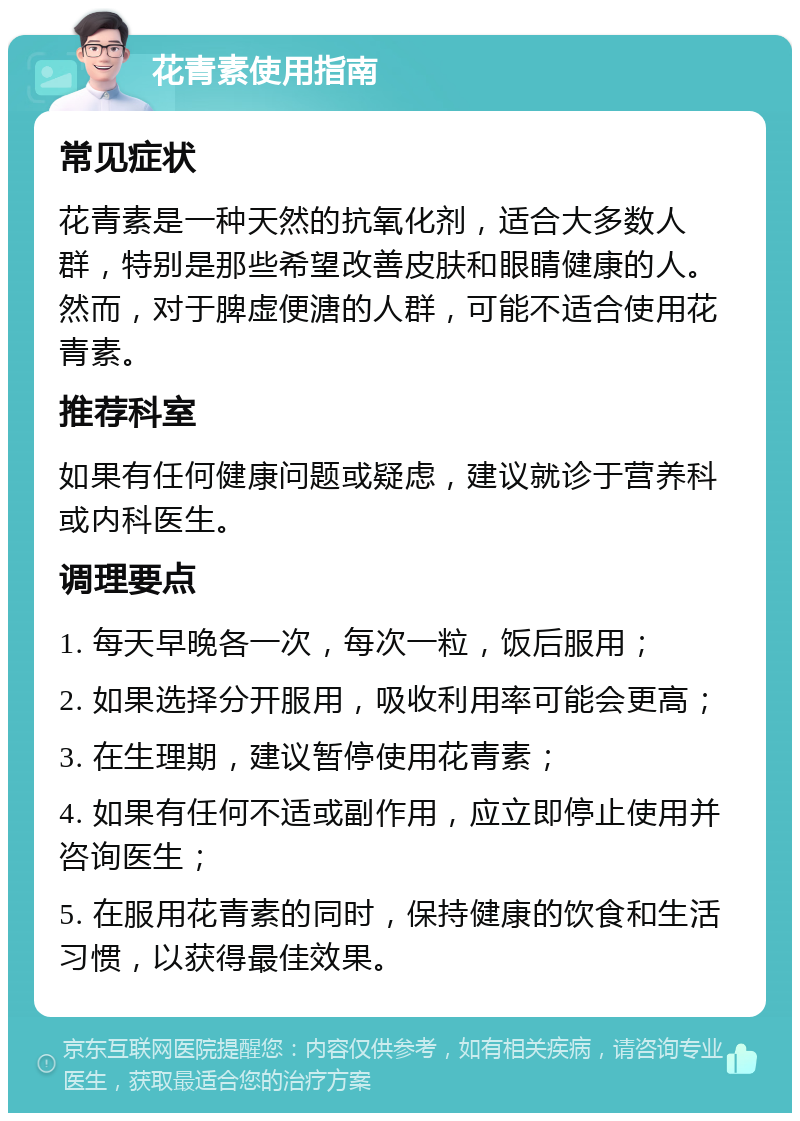 花青素使用指南 常见症状 花青素是一种天然的抗氧化剂，适合大多数人群，特别是那些希望改善皮肤和眼睛健康的人。然而，对于脾虚便溏的人群，可能不适合使用花青素。 推荐科室 如果有任何健康问题或疑虑，建议就诊于营养科或内科医生。 调理要点 1. 每天早晚各一次，每次一粒，饭后服用； 2. 如果选择分开服用，吸收利用率可能会更高； 3. 在生理期，建议暂停使用花青素； 4. 如果有任何不适或副作用，应立即停止使用并咨询医生； 5. 在服用花青素的同时，保持健康的饮食和生活习惯，以获得最佳效果。