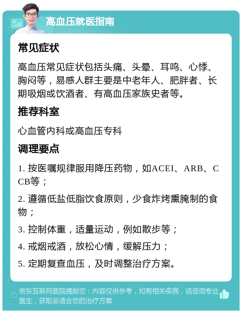 高血压就医指南 常见症状 高血压常见症状包括头痛、头晕、耳鸣、心悸、胸闷等，易感人群主要是中老年人、肥胖者、长期吸烟或饮酒者、有高血压家族史者等。 推荐科室 心血管内科或高血压专科 调理要点 1. 按医嘱规律服用降压药物，如ACEI、ARB、CCB等； 2. 遵循低盐低脂饮食原则，少食炸烤熏腌制的食物； 3. 控制体重，适量运动，例如散步等； 4. 戒烟戒酒，放松心情，缓解压力； 5. 定期复查血压，及时调整治疗方案。