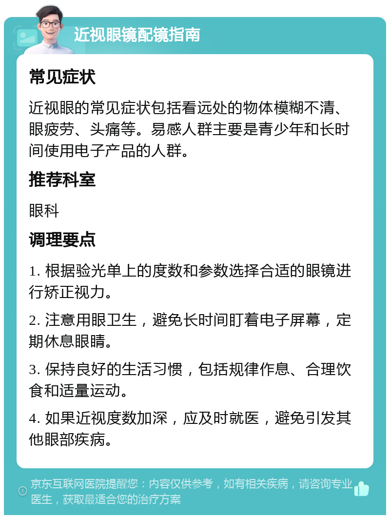 近视眼镜配镜指南 常见症状 近视眼的常见症状包括看远处的物体模糊不清、眼疲劳、头痛等。易感人群主要是青少年和长时间使用电子产品的人群。 推荐科室 眼科 调理要点 1. 根据验光单上的度数和参数选择合适的眼镜进行矫正视力。 2. 注意用眼卫生，避免长时间盯着电子屏幕，定期休息眼睛。 3. 保持良好的生活习惯，包括规律作息、合理饮食和适量运动。 4. 如果近视度数加深，应及时就医，避免引发其他眼部疾病。