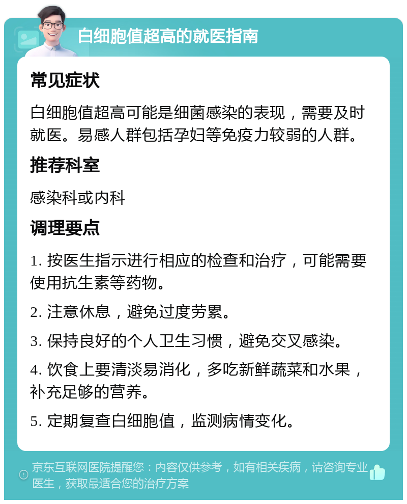 白细胞值超高的就医指南 常见症状 白细胞值超高可能是细菌感染的表现，需要及时就医。易感人群包括孕妇等免疫力较弱的人群。 推荐科室 感染科或内科 调理要点 1. 按医生指示进行相应的检查和治疗，可能需要使用抗生素等药物。 2. 注意休息，避免过度劳累。 3. 保持良好的个人卫生习惯，避免交叉感染。 4. 饮食上要清淡易消化，多吃新鲜蔬菜和水果，补充足够的营养。 5. 定期复查白细胞值，监测病情变化。