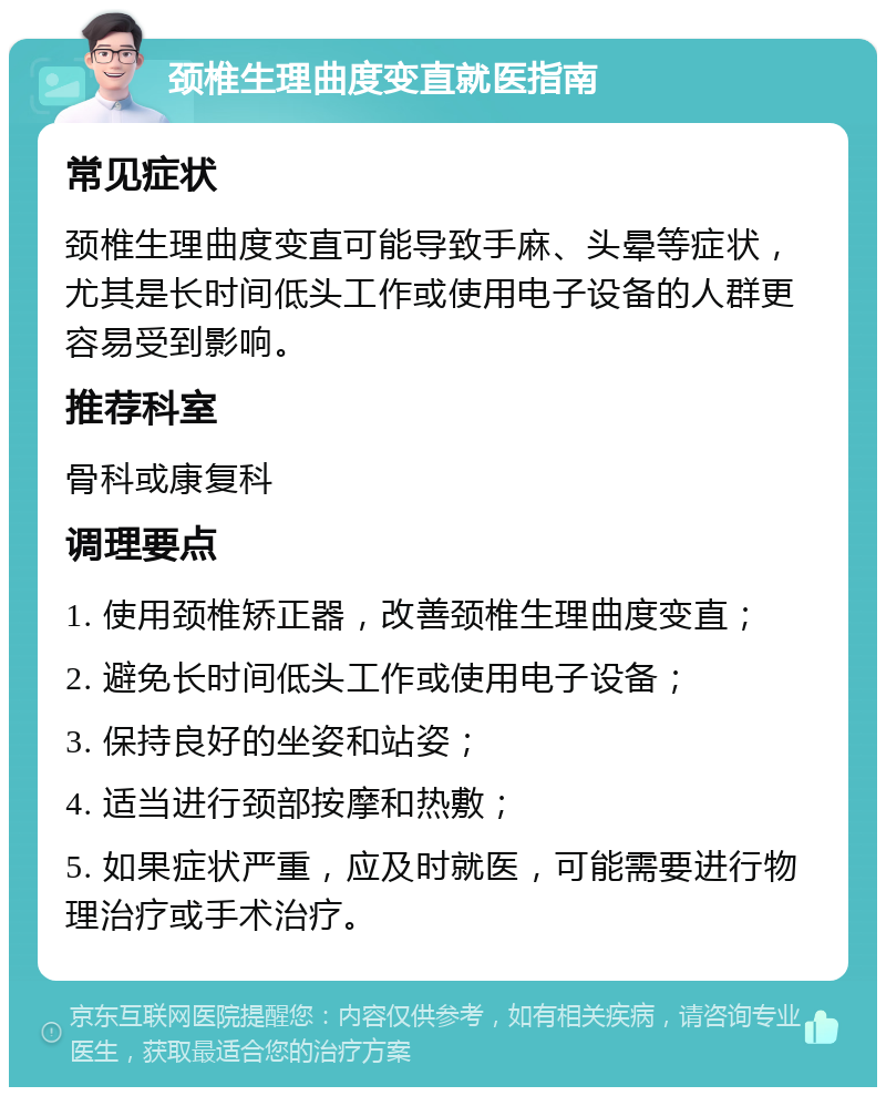 颈椎生理曲度变直就医指南 常见症状 颈椎生理曲度变直可能导致手麻、头晕等症状，尤其是长时间低头工作或使用电子设备的人群更容易受到影响。 推荐科室 骨科或康复科 调理要点 1. 使用颈椎矫正器，改善颈椎生理曲度变直； 2. 避免长时间低头工作或使用电子设备； 3. 保持良好的坐姿和站姿； 4. 适当进行颈部按摩和热敷； 5. 如果症状严重，应及时就医，可能需要进行物理治疗或手术治疗。