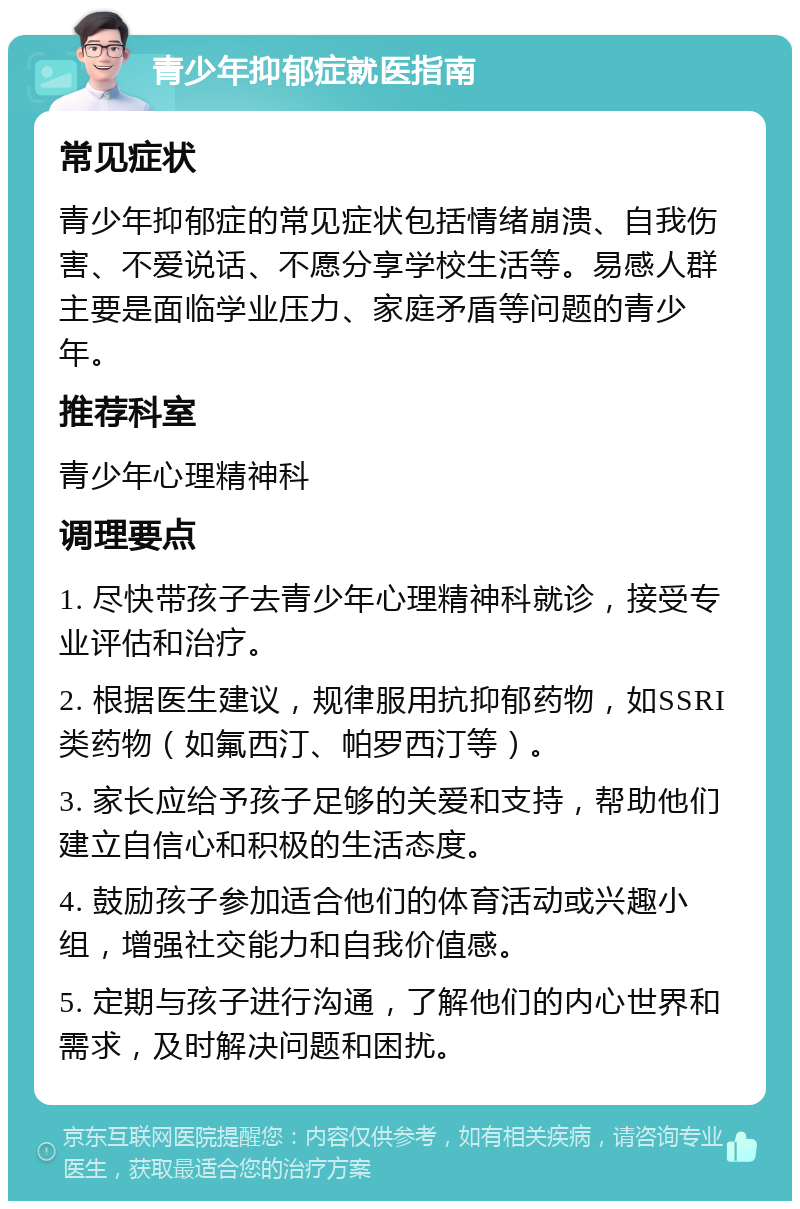 青少年抑郁症就医指南 常见症状 青少年抑郁症的常见症状包括情绪崩溃、自我伤害、不爱说话、不愿分享学校生活等。易感人群主要是面临学业压力、家庭矛盾等问题的青少年。 推荐科室 青少年心理精神科 调理要点 1. 尽快带孩子去青少年心理精神科就诊，接受专业评估和治疗。 2. 根据医生建议，规律服用抗抑郁药物，如SSRI类药物（如氟西汀、帕罗西汀等）。 3. 家长应给予孩子足够的关爱和支持，帮助他们建立自信心和积极的生活态度。 4. 鼓励孩子参加适合他们的体育活动或兴趣小组，增强社交能力和自我价值感。 5. 定期与孩子进行沟通，了解他们的内心世界和需求，及时解决问题和困扰。