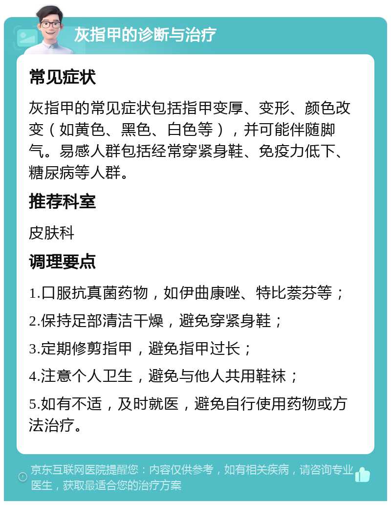 灰指甲的诊断与治疗 常见症状 灰指甲的常见症状包括指甲变厚、变形、颜色改变（如黄色、黑色、白色等），并可能伴随脚气。易感人群包括经常穿紧身鞋、免疫力低下、糖尿病等人群。 推荐科室 皮肤科 调理要点 1.口服抗真菌药物，如伊曲康唑、特比萘芬等； 2.保持足部清洁干燥，避免穿紧身鞋； 3.定期修剪指甲，避免指甲过长； 4.注意个人卫生，避免与他人共用鞋袜； 5.如有不适，及时就医，避免自行使用药物或方法治疗。