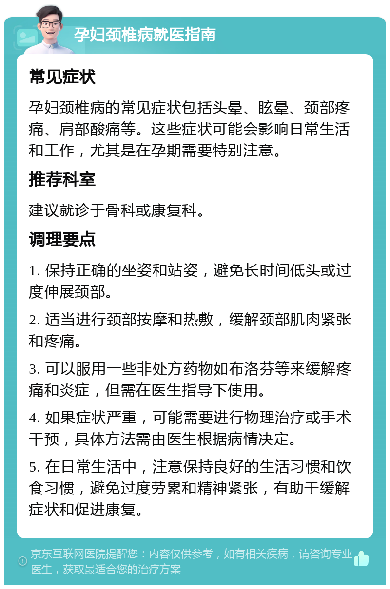 孕妇颈椎病就医指南 常见症状 孕妇颈椎病的常见症状包括头晕、眩晕、颈部疼痛、肩部酸痛等。这些症状可能会影响日常生活和工作，尤其是在孕期需要特别注意。 推荐科室 建议就诊于骨科或康复科。 调理要点 1. 保持正确的坐姿和站姿，避免长时间低头或过度伸展颈部。 2. 适当进行颈部按摩和热敷，缓解颈部肌肉紧张和疼痛。 3. 可以服用一些非处方药物如布洛芬等来缓解疼痛和炎症，但需在医生指导下使用。 4. 如果症状严重，可能需要进行物理治疗或手术干预，具体方法需由医生根据病情决定。 5. 在日常生活中，注意保持良好的生活习惯和饮食习惯，避免过度劳累和精神紧张，有助于缓解症状和促进康复。