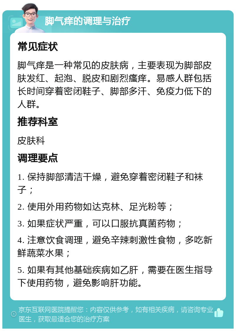 脚气痒的调理与治疗 常见症状 脚气痒是一种常见的皮肤病，主要表现为脚部皮肤发红、起泡、脱皮和剧烈瘙痒。易感人群包括长时间穿着密闭鞋子、脚部多汗、免疫力低下的人群。 推荐科室 皮肤科 调理要点 1. 保持脚部清洁干燥，避免穿着密闭鞋子和袜子； 2. 使用外用药物如达克林、足光粉等； 3. 如果症状严重，可以口服抗真菌药物； 4. 注意饮食调理，避免辛辣刺激性食物，多吃新鲜蔬菜水果； 5. 如果有其他基础疾病如乙肝，需要在医生指导下使用药物，避免影响肝功能。