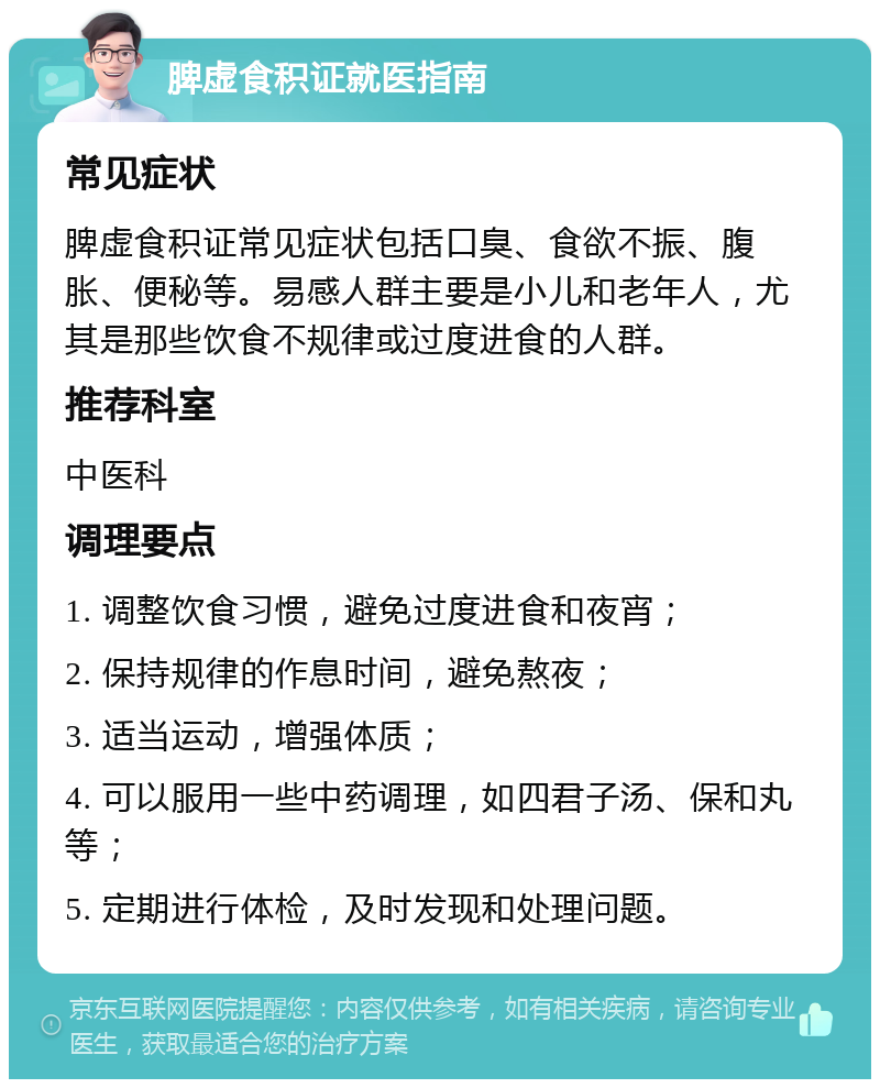 脾虚食积证就医指南 常见症状 脾虚食积证常见症状包括口臭、食欲不振、腹胀、便秘等。易感人群主要是小儿和老年人，尤其是那些饮食不规律或过度进食的人群。 推荐科室 中医科 调理要点 1. 调整饮食习惯，避免过度进食和夜宵； 2. 保持规律的作息时间，避免熬夜； 3. 适当运动，增强体质； 4. 可以服用一些中药调理，如四君子汤、保和丸等； 5. 定期进行体检，及时发现和处理问题。