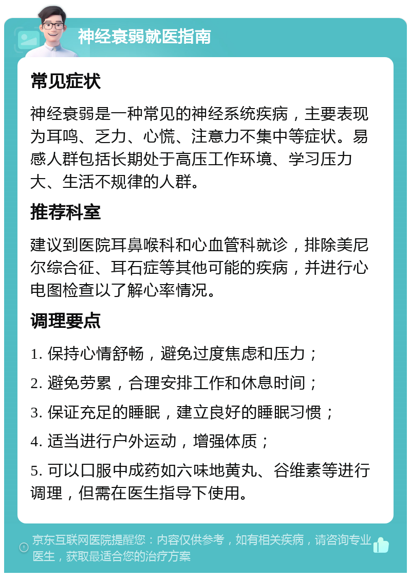 神经衰弱就医指南 常见症状 神经衰弱是一种常见的神经系统疾病，主要表现为耳鸣、乏力、心慌、注意力不集中等症状。易感人群包括长期处于高压工作环境、学习压力大、生活不规律的人群。 推荐科室 建议到医院耳鼻喉科和心血管科就诊，排除美尼尔综合征、耳石症等其他可能的疾病，并进行心电图检查以了解心率情况。 调理要点 1. 保持心情舒畅，避免过度焦虑和压力； 2. 避免劳累，合理安排工作和休息时间； 3. 保证充足的睡眠，建立良好的睡眠习惯； 4. 适当进行户外运动，增强体质； 5. 可以口服中成药如六味地黄丸、谷维素等进行调理，但需在医生指导下使用。