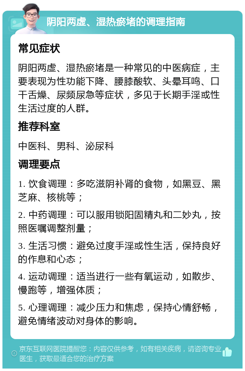 阴阳两虚、湿热瘀堵的调理指南 常见症状 阴阳两虚、湿热瘀堵是一种常见的中医病症，主要表现为性功能下降、腰膝酸软、头晕耳鸣、口干舌燥、尿频尿急等症状，多见于长期手淫或性生活过度的人群。 推荐科室 中医科、男科、泌尿科 调理要点 1. 饮食调理：多吃滋阴补肾的食物，如黑豆、黑芝麻、核桃等； 2. 中药调理：可以服用锁阳固精丸和二妙丸，按照医嘱调整剂量； 3. 生活习惯：避免过度手淫或性生活，保持良好的作息和心态； 4. 运动调理：适当进行一些有氧运动，如散步、慢跑等，增强体质； 5. 心理调理：减少压力和焦虑，保持心情舒畅，避免情绪波动对身体的影响。