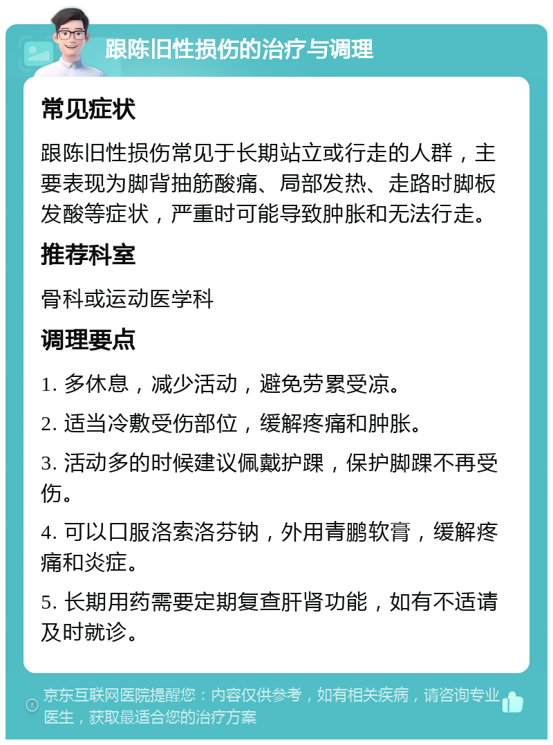 跟陈旧性损伤的治疗与调理 常见症状 跟陈旧性损伤常见于长期站立或行走的人群，主要表现为脚背抽筋酸痛、局部发热、走路时脚板发酸等症状，严重时可能导致肿胀和无法行走。 推荐科室 骨科或运动医学科 调理要点 1. 多休息，减少活动，避免劳累受凉。 2. 适当冷敷受伤部位，缓解疼痛和肿胀。 3. 活动多的时候建议佩戴护踝，保护脚踝不再受伤。 4. 可以口服洛索洛芬钠，外用青鹏软膏，缓解疼痛和炎症。 5. 长期用药需要定期复查肝肾功能，如有不适请及时就诊。