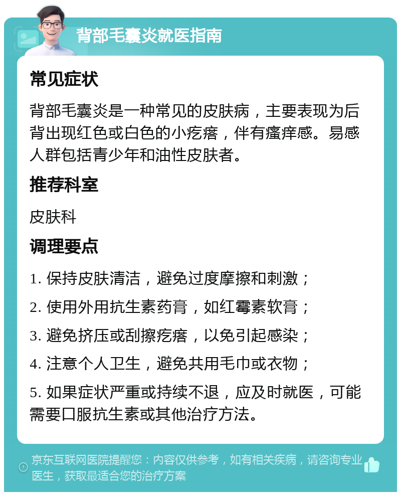 背部毛囊炎就医指南 常见症状 背部毛囊炎是一种常见的皮肤病，主要表现为后背出现红色或白色的小疙瘩，伴有瘙痒感。易感人群包括青少年和油性皮肤者。 推荐科室 皮肤科 调理要点 1. 保持皮肤清洁，避免过度摩擦和刺激； 2. 使用外用抗生素药膏，如红霉素软膏； 3. 避免挤压或刮擦疙瘩，以免引起感染； 4. 注意个人卫生，避免共用毛巾或衣物； 5. 如果症状严重或持续不退，应及时就医，可能需要口服抗生素或其他治疗方法。