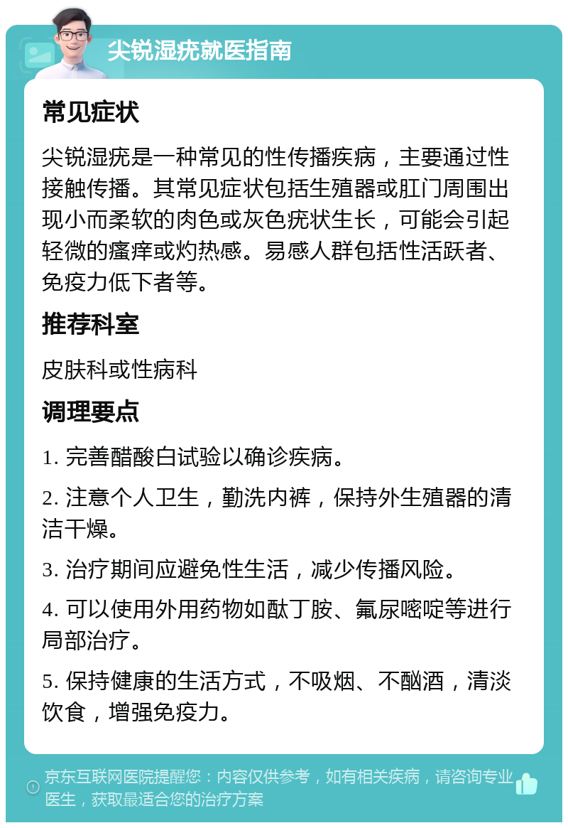 尖锐湿疣就医指南 常见症状 尖锐湿疣是一种常见的性传播疾病，主要通过性接触传播。其常见症状包括生殖器或肛门周围出现小而柔软的肉色或灰色疣状生长，可能会引起轻微的瘙痒或灼热感。易感人群包括性活跃者、免疫力低下者等。 推荐科室 皮肤科或性病科 调理要点 1. 完善醋酸白试验以确诊疾病。 2. 注意个人卫生，勤洗内裤，保持外生殖器的清洁干燥。 3. 治疗期间应避免性生活，减少传播风险。 4. 可以使用外用药物如酞丁胺、氟尿嘧啶等进行局部治疗。 5. 保持健康的生活方式，不吸烟、不酗酒，清淡饮食，增强免疫力。