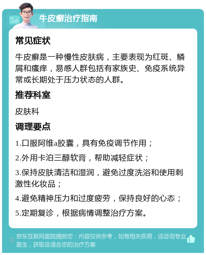 牛皮癣治疗指南 常见症状 牛皮癣是一种慢性皮肤病，主要表现为红斑、鳞屑和瘙痒，易感人群包括有家族史、免疫系统异常或长期处于压力状态的人群。 推荐科室 皮肤科 调理要点 1.口服阿维a胶囊，具有免疫调节作用； 2.外用卡泊三醇软膏，帮助减轻症状； 3.保持皮肤清洁和湿润，避免过度洗浴和使用刺激性化妆品； 4.避免精神压力和过度疲劳，保持良好的心态； 5.定期复诊，根据病情调整治疗方案。