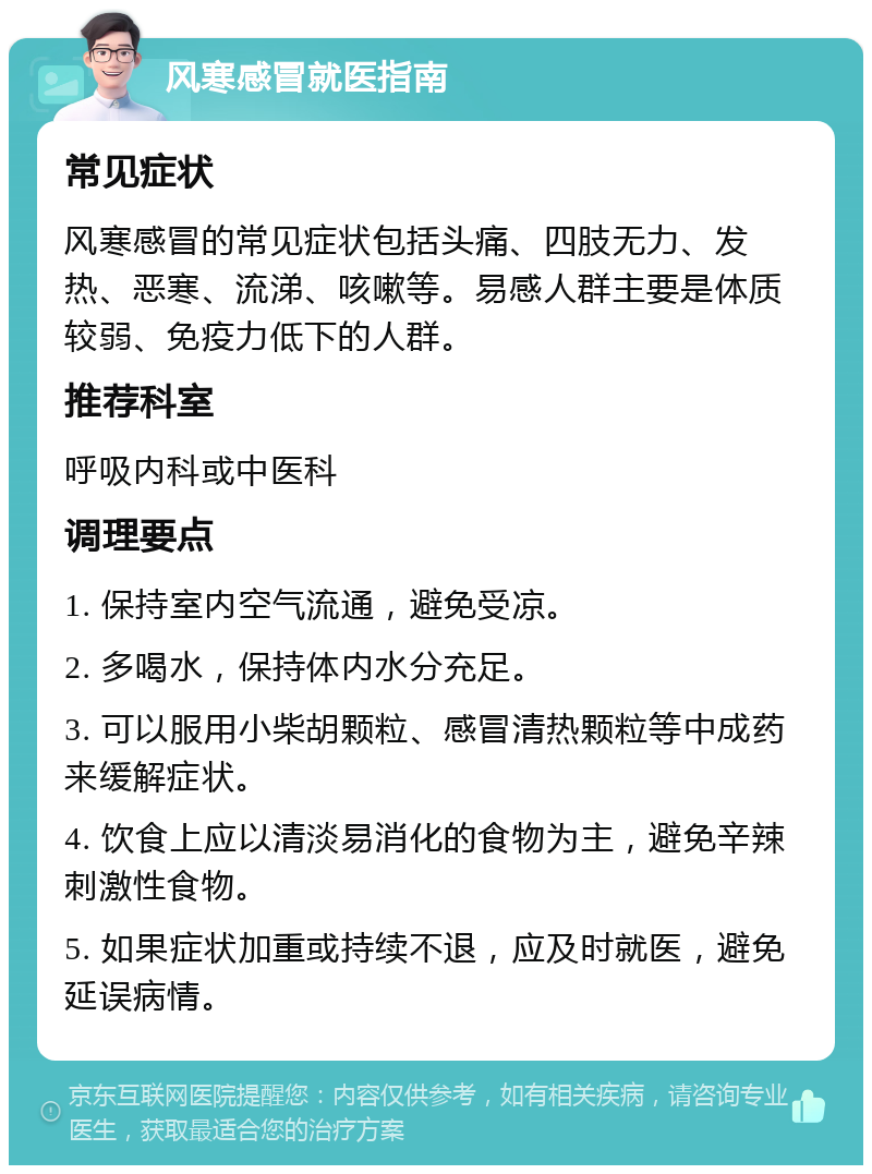 风寒感冒就医指南 常见症状 风寒感冒的常见症状包括头痛、四肢无力、发热、恶寒、流涕、咳嗽等。易感人群主要是体质较弱、免疫力低下的人群。 推荐科室 呼吸内科或中医科 调理要点 1. 保持室内空气流通，避免受凉。 2. 多喝水，保持体内水分充足。 3. 可以服用小柴胡颗粒、感冒清热颗粒等中成药来缓解症状。 4. 饮食上应以清淡易消化的食物为主，避免辛辣刺激性食物。 5. 如果症状加重或持续不退，应及时就医，避免延误病情。