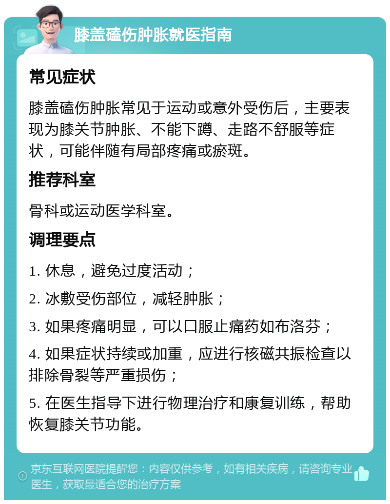 膝盖磕伤肿胀就医指南 常见症状 膝盖磕伤肿胀常见于运动或意外受伤后，主要表现为膝关节肿胀、不能下蹲、走路不舒服等症状，可能伴随有局部疼痛或瘀斑。 推荐科室 骨科或运动医学科室。 调理要点 1. 休息，避免过度活动； 2. 冰敷受伤部位，减轻肿胀； 3. 如果疼痛明显，可以口服止痛药如布洛芬； 4. 如果症状持续或加重，应进行核磁共振检查以排除骨裂等严重损伤； 5. 在医生指导下进行物理治疗和康复训练，帮助恢复膝关节功能。