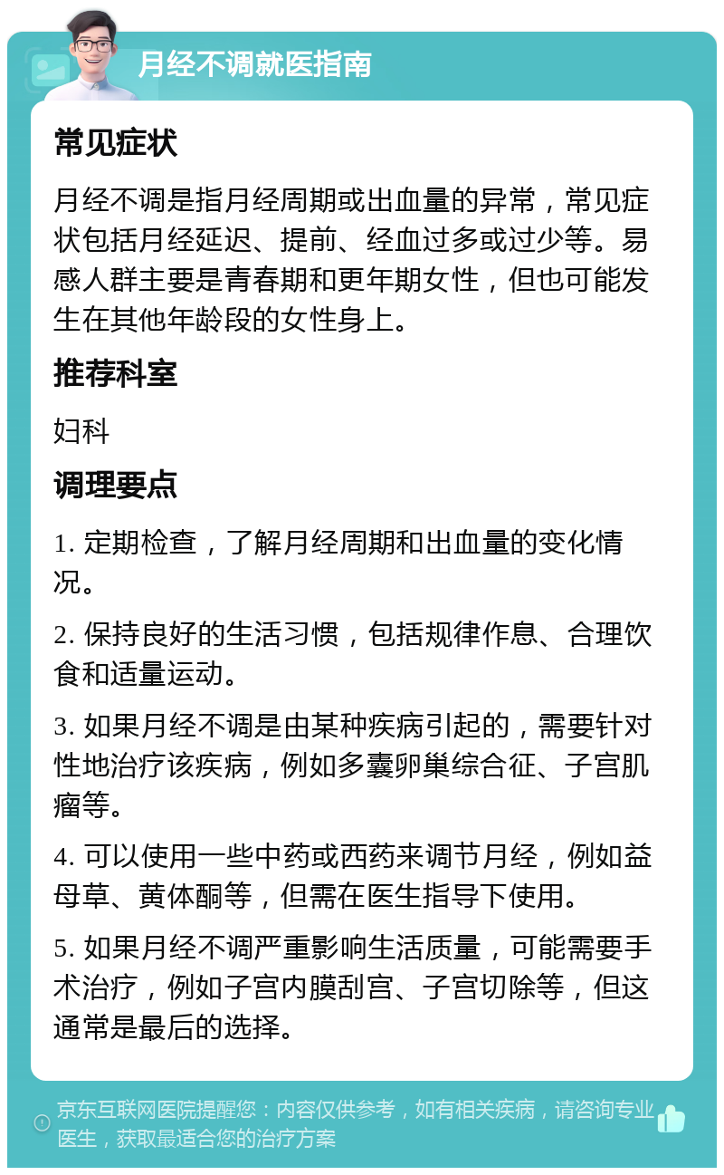 月经不调就医指南 常见症状 月经不调是指月经周期或出血量的异常，常见症状包括月经延迟、提前、经血过多或过少等。易感人群主要是青春期和更年期女性，但也可能发生在其他年龄段的女性身上。 推荐科室 妇科 调理要点 1. 定期检查，了解月经周期和出血量的变化情况。 2. 保持良好的生活习惯，包括规律作息、合理饮食和适量运动。 3. 如果月经不调是由某种疾病引起的，需要针对性地治疗该疾病，例如多囊卵巢综合征、子宫肌瘤等。 4. 可以使用一些中药或西药来调节月经，例如益母草、黄体酮等，但需在医生指导下使用。 5. 如果月经不调严重影响生活质量，可能需要手术治疗，例如子宫内膜刮宫、子宫切除等，但这通常是最后的选择。