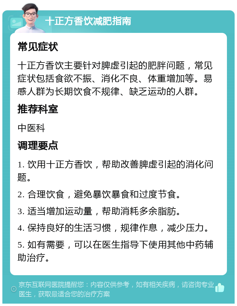 十正方香饮减肥指南 常见症状 十正方香饮主要针对脾虚引起的肥胖问题，常见症状包括食欲不振、消化不良、体重增加等。易感人群为长期饮食不规律、缺乏运动的人群。 推荐科室 中医科 调理要点 1. 饮用十正方香饮，帮助改善脾虚引起的消化问题。 2. 合理饮食，避免暴饮暴食和过度节食。 3. 适当增加运动量，帮助消耗多余脂肪。 4. 保持良好的生活习惯，规律作息，减少压力。 5. 如有需要，可以在医生指导下使用其他中药辅助治疗。