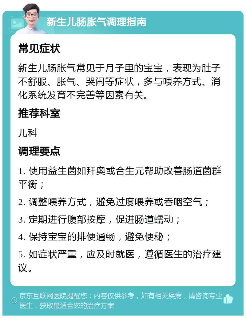 新生儿肠胀气调理指南 常见症状 新生儿肠胀气常见于月子里的宝宝，表现为肚子不舒服、胀气、哭闹等症状，多与喂养方式、消化系统发育不完善等因素有关。 推荐科室 儿科 调理要点 1. 使用益生菌如拜奥或合生元帮助改善肠道菌群平衡； 2. 调整喂养方式，避免过度喂养或吞咽空气； 3. 定期进行腹部按摩，促进肠道蠕动； 4. 保持宝宝的排便通畅，避免便秘； 5. 如症状严重，应及时就医，遵循医生的治疗建议。