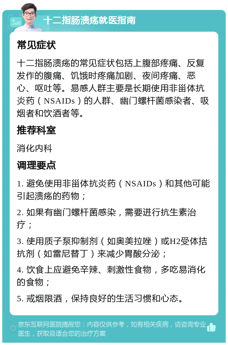 十二指肠溃疡就医指南 常见症状 十二指肠溃疡的常见症状包括上腹部疼痛、反复发作的腹痛、饥饿时疼痛加剧、夜间疼痛、恶心、呕吐等。易感人群主要是长期使用非甾体抗炎药（NSAIDs）的人群、幽门螺杆菌感染者、吸烟者和饮酒者等。 推荐科室 消化内科 调理要点 1. 避免使用非甾体抗炎药（NSAIDs）和其他可能引起溃疡的药物； 2. 如果有幽门螺杆菌感染，需要进行抗生素治疗； 3. 使用质子泵抑制剂（如奥美拉唑）或H2受体拮抗剂（如雷尼替丁）来减少胃酸分泌； 4. 饮食上应避免辛辣、刺激性食物，多吃易消化的食物； 5. 戒烟限酒，保持良好的生活习惯和心态。