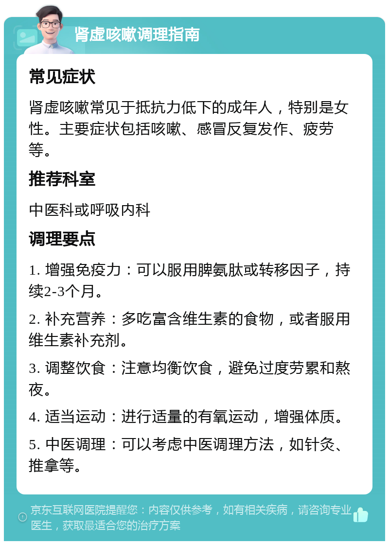 肾虚咳嗽调理指南 常见症状 肾虚咳嗽常见于抵抗力低下的成年人，特别是女性。主要症状包括咳嗽、感冒反复发作、疲劳等。 推荐科室 中医科或呼吸内科 调理要点 1. 增强免疫力：可以服用脾氨肽或转移因子，持续2-3个月。 2. 补充营养：多吃富含维生素的食物，或者服用维生素补充剂。 3. 调整饮食：注意均衡饮食，避免过度劳累和熬夜。 4. 适当运动：进行适量的有氧运动，增强体质。 5. 中医调理：可以考虑中医调理方法，如针灸、推拿等。