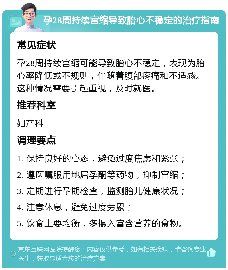 孕28周持续宫缩导致胎心不稳定的治疗指南 常见症状 孕28周持续宫缩可能导致胎心不稳定，表现为胎心率降低或不规则，伴随着腹部疼痛和不适感。这种情况需要引起重视，及时就医。 推荐科室 妇产科 调理要点 1. 保持良好的心态，避免过度焦虑和紧张； 2. 遵医嘱服用地屈孕酮等药物，抑制宫缩； 3. 定期进行孕期检查，监测胎儿健康状况； 4. 注意休息，避免过度劳累； 5. 饮食上要均衡，多摄入富含营养的食物。