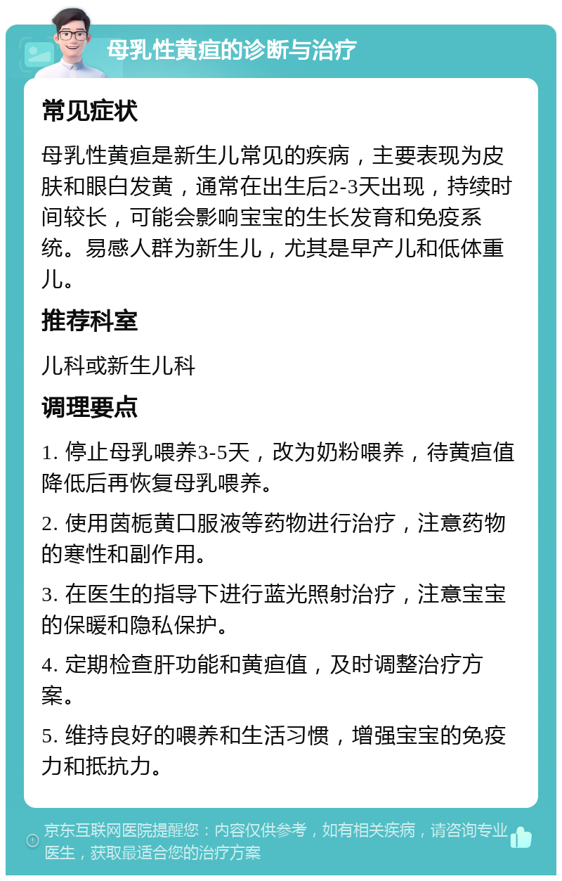 母乳性黄疸的诊断与治疗 常见症状 母乳性黄疸是新生儿常见的疾病，主要表现为皮肤和眼白发黄，通常在出生后2-3天出现，持续时间较长，可能会影响宝宝的生长发育和免疫系统。易感人群为新生儿，尤其是早产儿和低体重儿。 推荐科室 儿科或新生儿科 调理要点 1. 停止母乳喂养3-5天，改为奶粉喂养，待黄疸值降低后再恢复母乳喂养。 2. 使用茵栀黄口服液等药物进行治疗，注意药物的寒性和副作用。 3. 在医生的指导下进行蓝光照射治疗，注意宝宝的保暖和隐私保护。 4. 定期检查肝功能和黄疸值，及时调整治疗方案。 5. 维持良好的喂养和生活习惯，增强宝宝的免疫力和抵抗力。