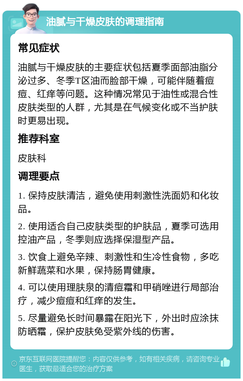 油腻与干燥皮肤的调理指南 常见症状 油腻与干燥皮肤的主要症状包括夏季面部油脂分泌过多、冬季T区油而脸部干燥，可能伴随着痘痘、红痒等问题。这种情况常见于油性或混合性皮肤类型的人群，尤其是在气候变化或不当护肤时更易出现。 推荐科室 皮肤科 调理要点 1. 保持皮肤清洁，避免使用刺激性洗面奶和化妆品。 2. 使用适合自己皮肤类型的护肤品，夏季可选用控油产品，冬季则应选择保湿型产品。 3. 饮食上避免辛辣、刺激性和生冷性食物，多吃新鲜蔬菜和水果，保持肠胃健康。 4. 可以使用理肤泉的清痘霜和甲硝唑进行局部治疗，减少痘痘和红痒的发生。 5. 尽量避免长时间暴露在阳光下，外出时应涂抹防晒霜，保护皮肤免受紫外线的伤害。