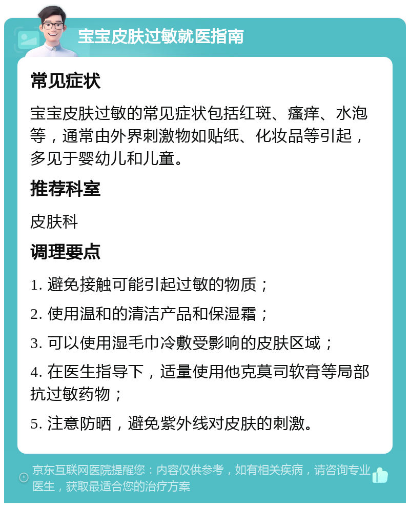 宝宝皮肤过敏就医指南 常见症状 宝宝皮肤过敏的常见症状包括红斑、瘙痒、水泡等，通常由外界刺激物如贴纸、化妆品等引起，多见于婴幼儿和儿童。 推荐科室 皮肤科 调理要点 1. 避免接触可能引起过敏的物质； 2. 使用温和的清洁产品和保湿霜； 3. 可以使用湿毛巾冷敷受影响的皮肤区域； 4. 在医生指导下，适量使用他克莫司软膏等局部抗过敏药物； 5. 注意防晒，避免紫外线对皮肤的刺激。