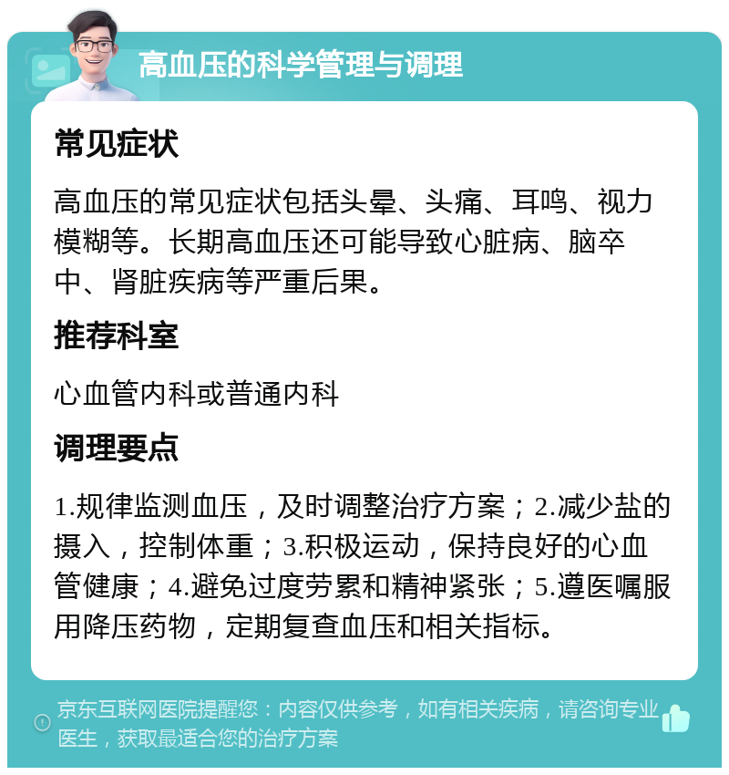 高血压的科学管理与调理 常见症状 高血压的常见症状包括头晕、头痛、耳鸣、视力模糊等。长期高血压还可能导致心脏病、脑卒中、肾脏疾病等严重后果。 推荐科室 心血管内科或普通内科 调理要点 1.规律监测血压，及时调整治疗方案；2.减少盐的摄入，控制体重；3.积极运动，保持良好的心血管健康；4.避免过度劳累和精神紧张；5.遵医嘱服用降压药物，定期复查血压和相关指标。