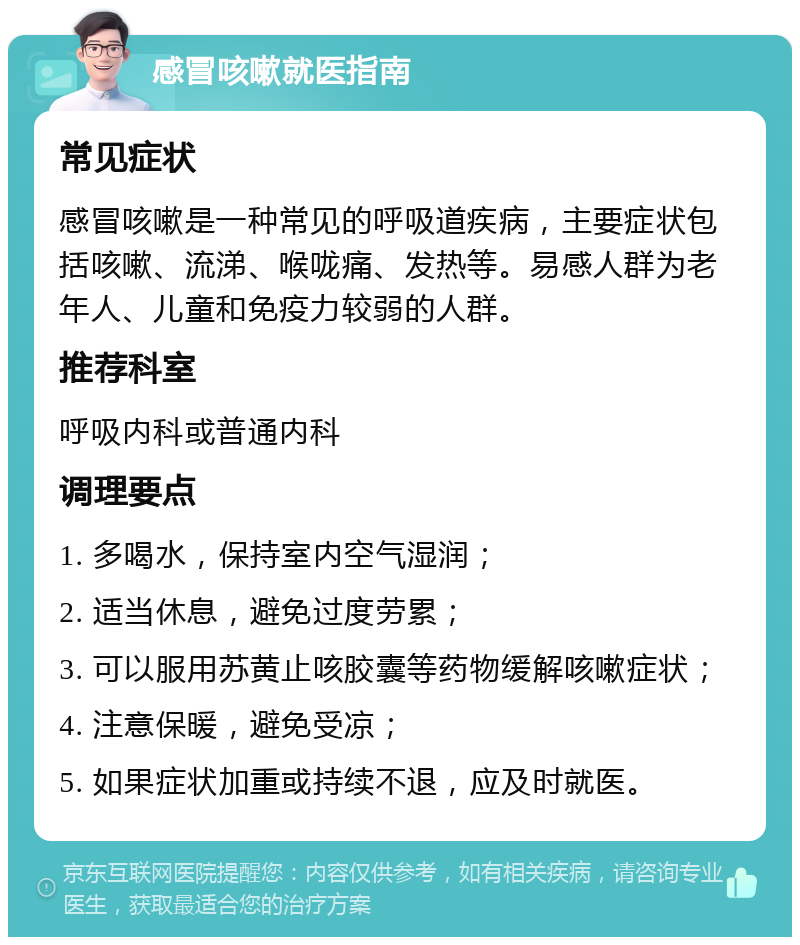 感冒咳嗽就医指南 常见症状 感冒咳嗽是一种常见的呼吸道疾病，主要症状包括咳嗽、流涕、喉咙痛、发热等。易感人群为老年人、儿童和免疫力较弱的人群。 推荐科室 呼吸内科或普通内科 调理要点 1. 多喝水，保持室内空气湿润； 2. 适当休息，避免过度劳累； 3. 可以服用苏黄止咳胶囊等药物缓解咳嗽症状； 4. 注意保暖，避免受凉； 5. 如果症状加重或持续不退，应及时就医。