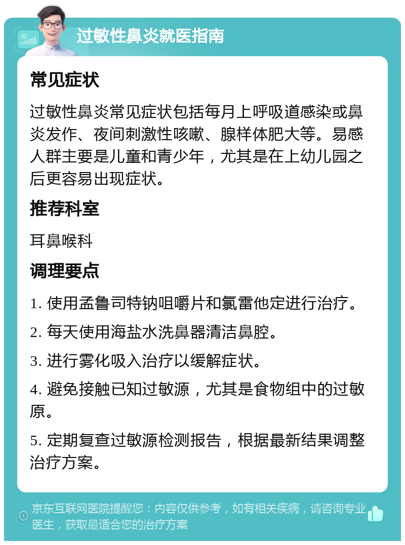 过敏性鼻炎就医指南 常见症状 过敏性鼻炎常见症状包括每月上呼吸道感染或鼻炎发作、夜间刺激性咳嗽、腺样体肥大等。易感人群主要是儿童和青少年，尤其是在上幼儿园之后更容易出现症状。 推荐科室 耳鼻喉科 调理要点 1. 使用孟鲁司特钠咀嚼片和氯雷他定进行治疗。 2. 每天使用海盐水洗鼻器清洁鼻腔。 3. 进行雾化吸入治疗以缓解症状。 4. 避免接触已知过敏源，尤其是食物组中的过敏原。 5. 定期复查过敏源检测报告，根据最新结果调整治疗方案。