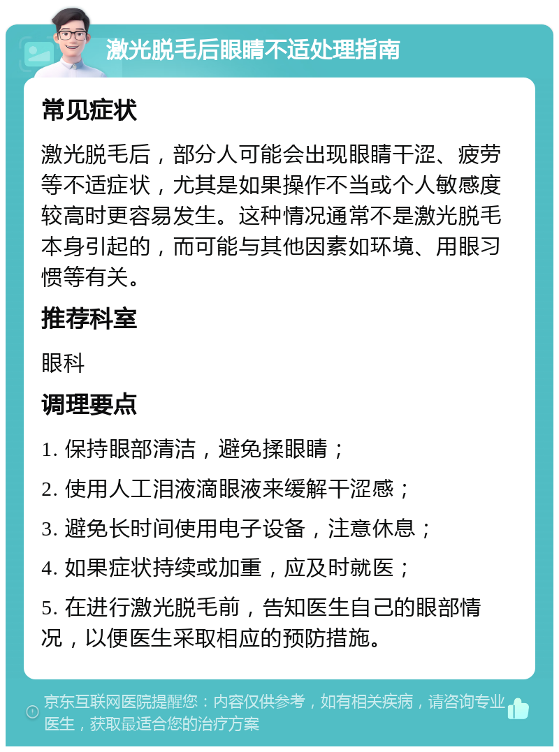 激光脱毛后眼睛不适处理指南 常见症状 激光脱毛后，部分人可能会出现眼睛干涩、疲劳等不适症状，尤其是如果操作不当或个人敏感度较高时更容易发生。这种情况通常不是激光脱毛本身引起的，而可能与其他因素如环境、用眼习惯等有关。 推荐科室 眼科 调理要点 1. 保持眼部清洁，避免揉眼睛； 2. 使用人工泪液滴眼液来缓解干涩感； 3. 避免长时间使用电子设备，注意休息； 4. 如果症状持续或加重，应及时就医； 5. 在进行激光脱毛前，告知医生自己的眼部情况，以便医生采取相应的预防措施。