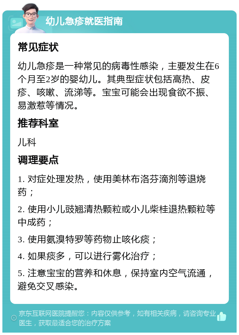 幼儿急疹就医指南 常见症状 幼儿急疹是一种常见的病毒性感染，主要发生在6个月至2岁的婴幼儿。其典型症状包括高热、皮疹、咳嗽、流涕等。宝宝可能会出现食欲不振、易激惹等情况。 推荐科室 儿科 调理要点 1. 对症处理发热，使用美林布洛芬滴剂等退烧药； 2. 使用小儿豉翘清热颗粒或小儿柴桂退热颗粒等中成药； 3. 使用氨溴特罗等药物止咳化痰； 4. 如果痰多，可以进行雾化治疗； 5. 注意宝宝的营养和休息，保持室内空气流通，避免交叉感染。