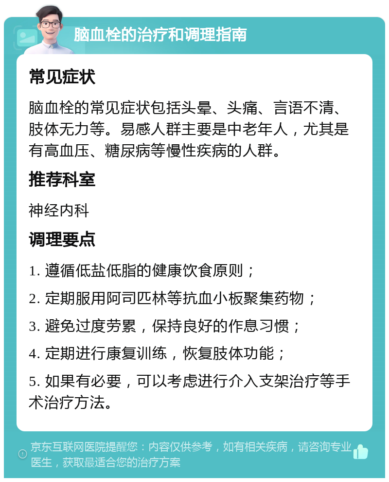 脑血栓的治疗和调理指南 常见症状 脑血栓的常见症状包括头晕、头痛、言语不清、肢体无力等。易感人群主要是中老年人，尤其是有高血压、糖尿病等慢性疾病的人群。 推荐科室 神经内科 调理要点 1. 遵循低盐低脂的健康饮食原则； 2. 定期服用阿司匹林等抗血小板聚集药物； 3. 避免过度劳累，保持良好的作息习惯； 4. 定期进行康复训练，恢复肢体功能； 5. 如果有必要，可以考虑进行介入支架治疗等手术治疗方法。