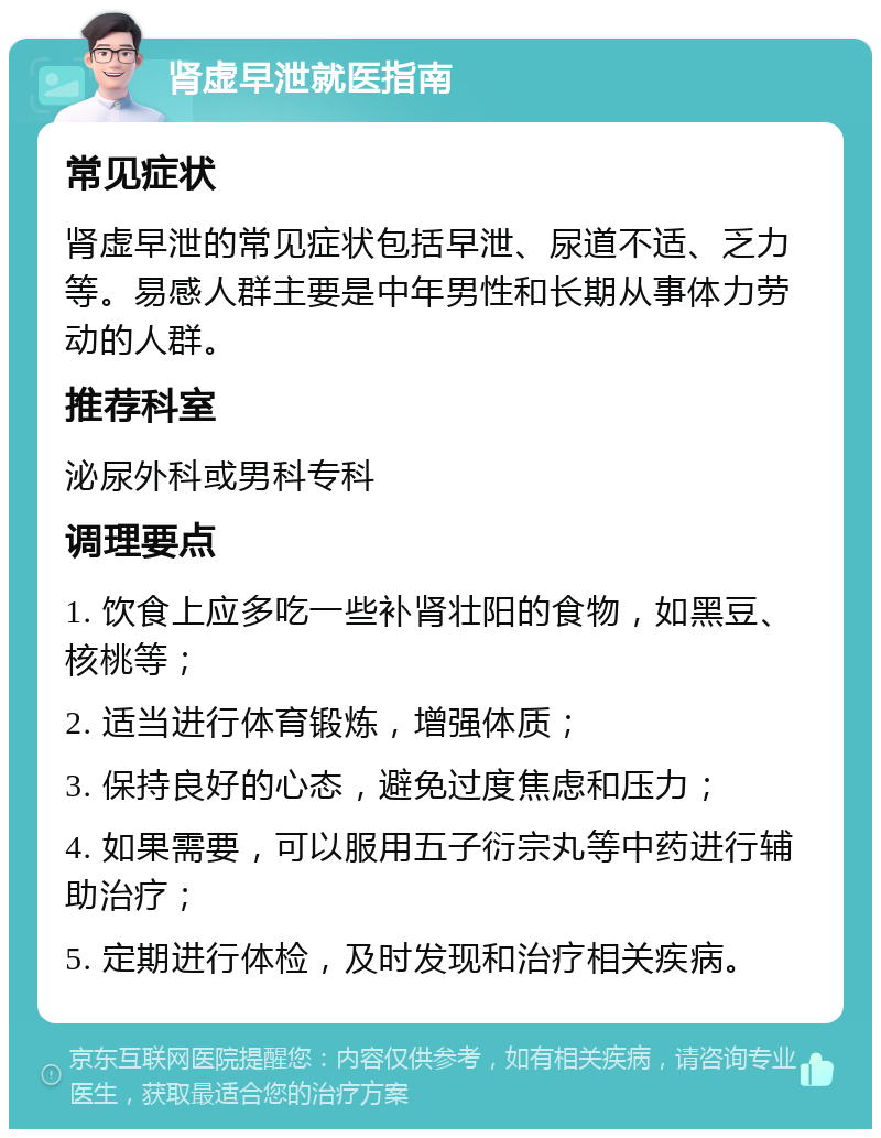 肾虚早泄就医指南 常见症状 肾虚早泄的常见症状包括早泄、尿道不适、乏力等。易感人群主要是中年男性和长期从事体力劳动的人群。 推荐科室 泌尿外科或男科专科 调理要点 1. 饮食上应多吃一些补肾壮阳的食物，如黑豆、核桃等； 2. 适当进行体育锻炼，增强体质； 3. 保持良好的心态，避免过度焦虑和压力； 4. 如果需要，可以服用五子衍宗丸等中药进行辅助治疗； 5. 定期进行体检，及时发现和治疗相关疾病。