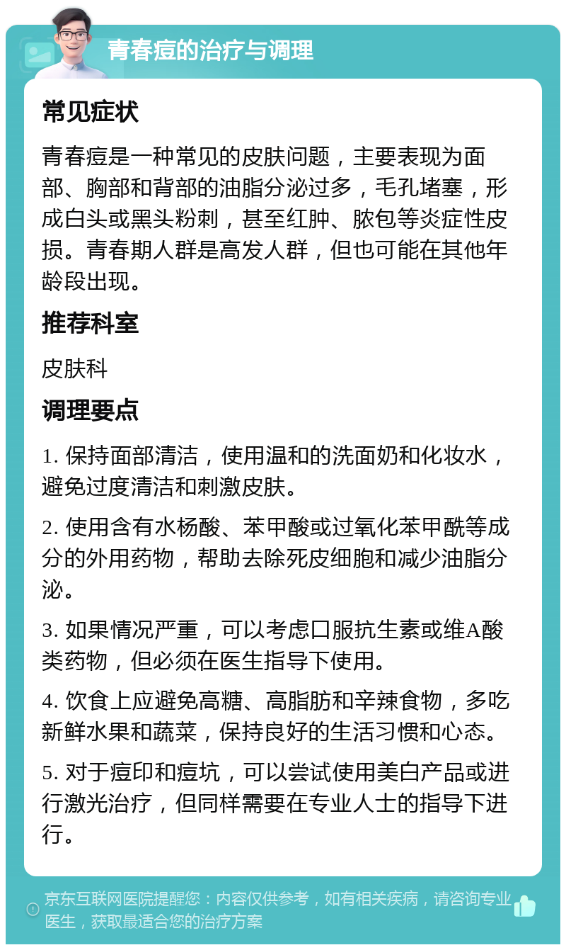 青春痘的治疗与调理 常见症状 青春痘是一种常见的皮肤问题，主要表现为面部、胸部和背部的油脂分泌过多，毛孔堵塞，形成白头或黑头粉刺，甚至红肿、脓包等炎症性皮损。青春期人群是高发人群，但也可能在其他年龄段出现。 推荐科室 皮肤科 调理要点 1. 保持面部清洁，使用温和的洗面奶和化妆水，避免过度清洁和刺激皮肤。 2. 使用含有水杨酸、苯甲酸或过氧化苯甲酰等成分的外用药物，帮助去除死皮细胞和减少油脂分泌。 3. 如果情况严重，可以考虑口服抗生素或维A酸类药物，但必须在医生指导下使用。 4. 饮食上应避免高糖、高脂肪和辛辣食物，多吃新鲜水果和蔬菜，保持良好的生活习惯和心态。 5. 对于痘印和痘坑，可以尝试使用美白产品或进行激光治疗，但同样需要在专业人士的指导下进行。