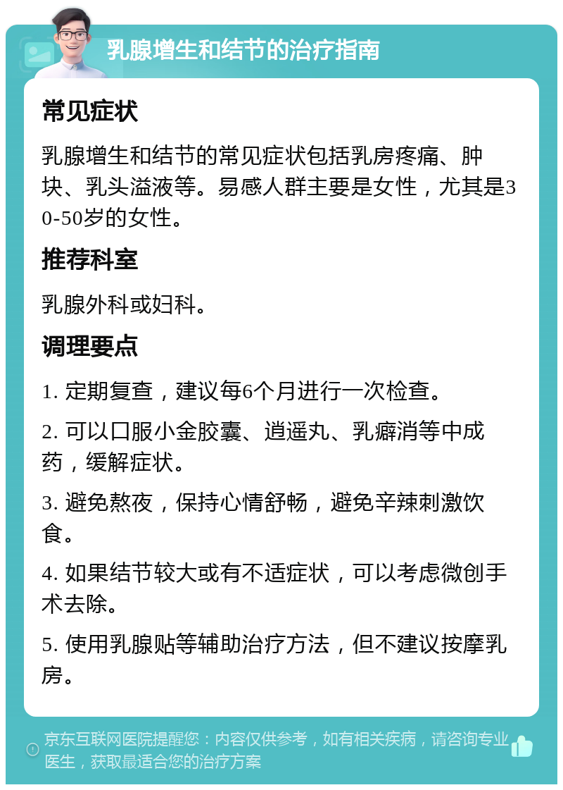 乳腺增生和结节的治疗指南 常见症状 乳腺增生和结节的常见症状包括乳房疼痛、肿块、乳头溢液等。易感人群主要是女性，尤其是30-50岁的女性。 推荐科室 乳腺外科或妇科。 调理要点 1. 定期复查，建议每6个月进行一次检查。 2. 可以口服小金胶囊、逍遥丸、乳癖消等中成药，缓解症状。 3. 避免熬夜，保持心情舒畅，避免辛辣刺激饮食。 4. 如果结节较大或有不适症状，可以考虑微创手术去除。 5. 使用乳腺贴等辅助治疗方法，但不建议按摩乳房。