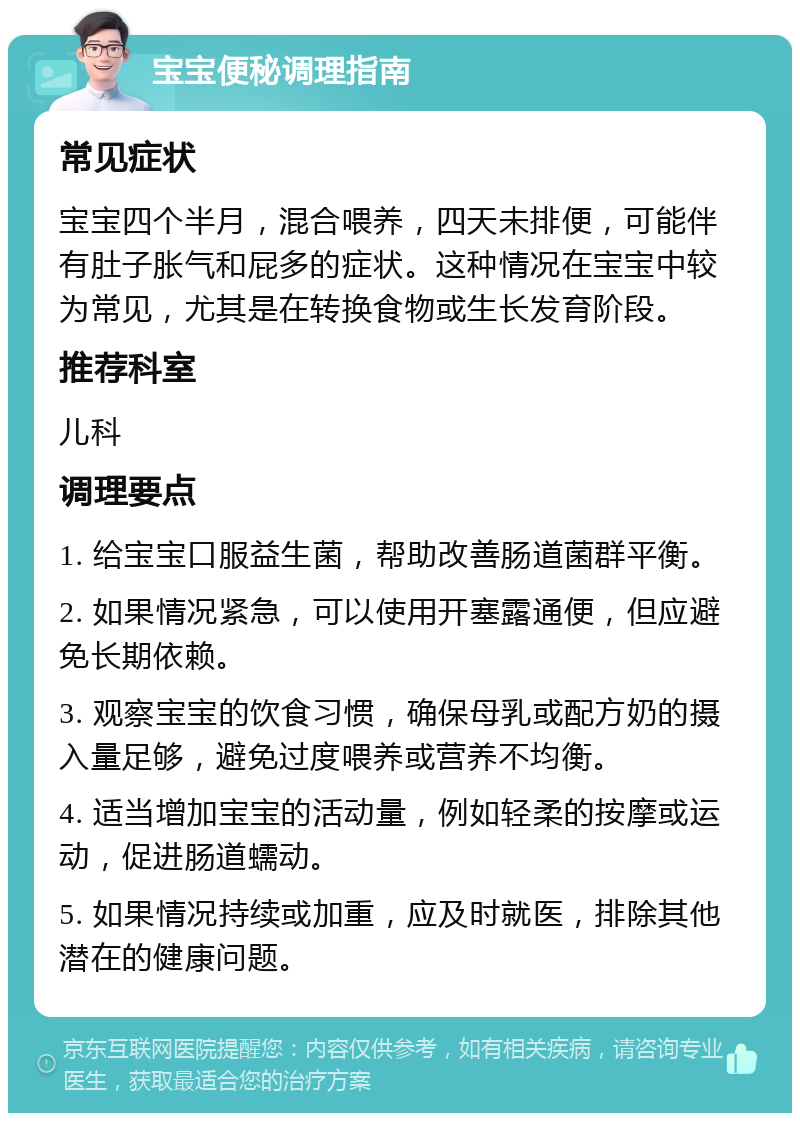 宝宝便秘调理指南 常见症状 宝宝四个半月，混合喂养，四天未排便，可能伴有肚子胀气和屁多的症状。这种情况在宝宝中较为常见，尤其是在转换食物或生长发育阶段。 推荐科室 儿科 调理要点 1. 给宝宝口服益生菌，帮助改善肠道菌群平衡。 2. 如果情况紧急，可以使用开塞露通便，但应避免长期依赖。 3. 观察宝宝的饮食习惯，确保母乳或配方奶的摄入量足够，避免过度喂养或营养不均衡。 4. 适当增加宝宝的活动量，例如轻柔的按摩或运动，促进肠道蠕动。 5. 如果情况持续或加重，应及时就医，排除其他潜在的健康问题。