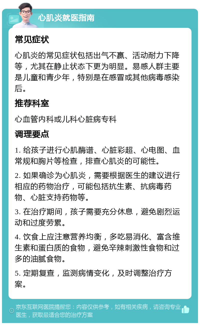 心肌炎就医指南 常见症状 心肌炎的常见症状包括出气不赢、活动耐力下降等，尤其在静止状态下更为明显。易感人群主要是儿童和青少年，特别是在感冒或其他病毒感染后。 推荐科室 心血管内科或儿科心脏病专科 调理要点 1. 给孩子进行心肌酶谱、心脏彩超、心电图、血常规和胸片等检查，排查心肌炎的可能性。 2. 如果确诊为心肌炎，需要根据医生的建议进行相应的药物治疗，可能包括抗生素、抗病毒药物、心脏支持药物等。 3. 在治疗期间，孩子需要充分休息，避免剧烈运动和过度劳累。 4. 饮食上应注意营养均衡，多吃易消化、富含维生素和蛋白质的食物，避免辛辣刺激性食物和过多的油腻食物。 5. 定期复查，监测病情变化，及时调整治疗方案。